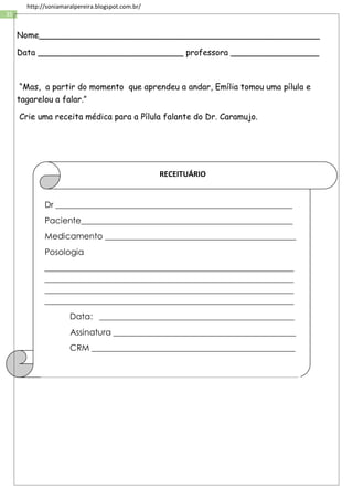 35
http://soniamaralpereira.blogspot.com.br/
Nome______________________________________________________
Data ____________________________ professora _________________
“Mas, a partir do momento que aprendeu a andar, Emília tomou uma pílula e
tagarelou a falar.”
Crie uma receita médica para a Pílula falante do Dr. Caramujo.
Dr _________________________________________________________
Paciente___________________________________________________
Medicamento ______________________________________________
Posologia
____________________________________________________________
____________________________________________________________
____________________________________________________________
____________________________________________________________
Data: _______________________________________________
Assinatura ____________________________________________
CRM _________________________________________________
RECEITUÁRIO
 