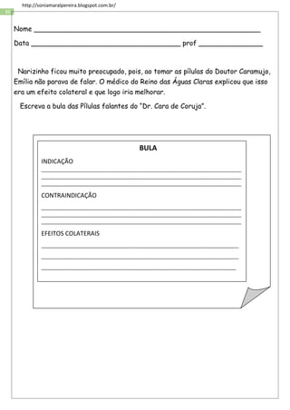 36
http://soniamaralpereira.blogspot.com.br/
Nome _____________________________________________________
Data ___________________________________ prof _______________
Narizinho ficou muito preocupado, pois, ao tomar as pílulas do Doutor Caramujo,
Emília não parava de falar. O médico do Reino das Águas Claras explicou que isso
era um efeito colateral e que logo iria melhorar.
Escreva a bula das Pílulas falantes do “Dr. Cara de Coruja”.
BULA
INDICAÇÃO
___________________________________________________________________________
___________________________________________________________________________
___________________________________________________________________________
CONTRAINDICAÇÃO
___________________________________________________________________________
___________________________________________________________________________
___________________________________________________________________________
EFEITOS COLATERAIS
__________________________________________________________________________
__________________________________________________________________________
_________________________________________________________________________
 