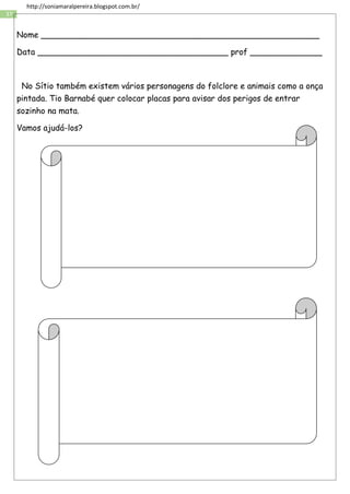 37
http://soniamaralpereira.blogspot.com.br/
Nome ______________________________________________________
Data _____________________________________ prof ______________
No Sítio também existem vários personagens do folclore e animais como a onça
pintada. Tio Barnabé quer colocar placas para avisar dos perigos de entrar
sozinho na mata.
Vamos ajudá-los?
 