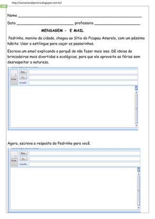 38
http://soniamaralpereira.blogspot.com.br/
Nome ______________________________________________________
Data _________________________ professora ____________________
MENSAGEM - E MAIL
Pedrinho, menino da cidade, chegou ao Sítio do Picapau Amarelo, com um péssimo
hábito: Usar o estilingue para caçar os passarinhos.
Escreva um email explicando o porquê de não fazer mais isso. Dê ideias de
brincadeiras mais divertidas e ecológicas, para que ele aproveite as férias sem
desrespeitar a natureza.
Agora, escreva a resposta do Pedrinho para você.
 