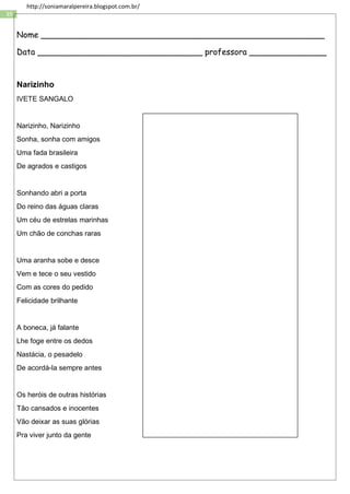 39
http://soniamaralpereira.blogspot.com.br/
Nome _______________________________________________________
Data ________________________________ professora _______________
Narizinho
IVETE SANGALO
Narizinho, Narizinho
Sonha, sonha com amigos
Uma fada brasileira
De agrados e castigos
Sonhando abri a porta
Do reino das águas claras
Um céu de estrelas marinhas
Um chão de conchas raras
Uma aranha sobe e desce
Vem e tece o seu vestido
Com as cores do pedido
Felicidade brilhante
A boneca, já falante
Lhe foge entre os dedos
Nastácia, o pesadelo
De acordá-la sempre antes
Os heróis de outras histórias
Tão cansados e inocentes
Vão deixar as suas glórias
Pra viver junto da gente
 