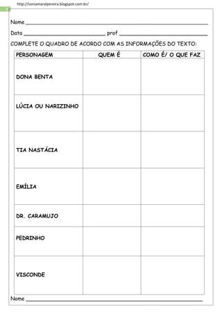 4
http://soniamaralpereira.blogspot.com.br/
Nome _______________________________________________________________________
Data _________________________ prof ___________________________
COMPLETE O QUADRO DE ACORDO COM AS INFORMAÇÕES DO TEXTO:
PERSONAGEM QUEM É COMO É/ O QUE FAZ
DONA BENTA
LÚCIA OU NARIZINHO
TIA NASTÁCIA
EMÍLIA
DR. CARAMUJO
PEDRINHO
VISCONDE
Nome ______________________________________________________
 