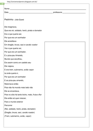 40
http://soniamaralpereira.blogspot.com.br/
Nome _________________________________________________________________________
Data __________________________________________ professora ______________________
Pedrinho - Jota Quest
Ele imaginava,
Que era rei, soldado, herói, pirata e domador
Era o que queria ser,
Por que era um sonhador
Ele acreditava
Em dragão, bruxa, saci e cavalo voador
Via o que queria ver,
Por que era um sonhador.
E o pica-pau Amarelo,
Mundo que escolheu,
Era assim como um castelo seu
Ele viajava,
E era trem, submarino, avião vapor
Ia onde queria ir,
Por que era um sonhador
E ao pica-pau amarelo,
Retornava então
Pois não há mundo mais belo não
Ele se encantava,
Pois no sítio há tanto bicho, mato, fruta e flor
Ele então só quer crescer,
Para o mundo exterior
Percorrer
(Rei, soldado, herói, pirata, domador)
(Dragão, bruxa, saci, cavalo voador)
(Trem, submarino, avião, vapor)
 