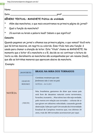 42
http://soniamaralpereira.blogspot.com.br/
Nome ______________________________________________________
Data _________________________________prof __________________
GÊNERO TEXTUAL: MANCHETE Prática de oralidade
* Além das manchetes, o que mais encontramos na primeira página do jornal?
* Qual a função da manchete?
* Já ouviram ou leram a palavra lead? Sabem o que significa?
Conceito
Quando pegamos um jornal e olhamos sua primeira página, o que vemos? Você nota
que há letras maiores, em negrito ou colorido. Esse título tem uma função: é
usado para chamar a atenção do leitor. Este “título” chama-se MANCHETE. No
momento que o leitor vê a manchete e a lê, decide se vai continuar a leitura do
texto ou não. Geralmente as manchetes são acompanhadas por um resumo (lead),
que são as letrinhas menores que aparecem abaixo da manchete.
Exemplo:
 