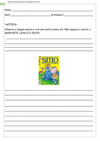 43
http://soniamaralpereira.blogspot.com.br/
Nome _______________________________________________________
Data ___________________________ professora ____________________
NOTÍCIA:
Observe a imagem abaixo e crie uma notícia sobre ela. Não esqueça e colocar a
MANCHETE, LEAD E O TEXTO.
__________________________________________________________
____________________________________________________________
____________________________________________________________
____________________________________________________________
____________________________________________________________
____________________________________________________________
____________________________________________________________
____________________________________________________________
____________________________________________________________
____________________________________________________________
____________________________________________________________
____________________________________________________________
____________________________________________________________
 