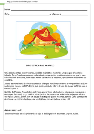 44
http://soniamaralpereira.blogspot.com.br/
Nome _______________________________________________________
Data ____________________________ professora ___________________
SITIO DO PICA-PAU AMARELO
Uma casinha antiga e com varanda, cercada de gradil de madeira e um pica-pau amarelo no
telhado. Tem cômodos espaçosos, sala voltada para o jardim, cozinha arejada e um quarto para
cada morador e visitante, quer dizer, menos para Emília e Visconde, que dormem no cantinho do
escritório.
A casa de Dona Benta é o local favorito das crianças. Narizinho não troca a companhia da avó por
nada nesse mundo, e até Pedrinho, que mora na cidade, não vê à hora de chegar as férias para ir
correndo para lá.
No Sítio do Picapau Amarelo tem galinheiro, pomar (com jabuticabeira, pitangueira, mangueira e
outros pés de frutas), poço, celeiro, ponte, jardim, riacho (em que a Narizinho viaja para o Reino
das Águas Claras). Enfim, tem um pouco de tudo para que os meninos, como a Dona Benta gosta
de chamar, se divirtam bastante. Até você já ficou com vontade de entrar, né?
Agora é com você!
Escolha um local de sua preferência e faça a descrição bem detalhada. Depois, ilustre.
 