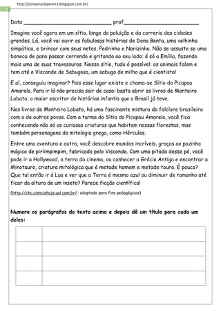 5
http://soniamaralpereira.blogspot.com.br/
Data ___________________________ prof_______________________
Imagine você agora em um sítio, longe da poluição e da correria das cidades
grandes. Lá, você vai ouvir as fabulosas histórias de Dona Benta, uma velhinha
simpática, e brincar com seus netos, Pedrinho e Narizinho. Não se assuste se uma
boneca de pano passar correndo e gritando ao seu lado: é só a Emília, fazendo
mais uma de suas travessuras. Nesse sítio, tudo é possível: os animais falam e
tem até o Visconde de Sabugosa, um sabugo de milho que é cientista!
E aí, conseguiu imaginar? Pois esse lugar existe e chama-se Sítio do Picapau
Amarelo. Para ir lá não precisa sair de casa: basta abrir os livros de Monteiro
Lobato, o maior escritor de histórias infantis que o Brasil já teve.
Nos livros de Monteiro Lobato, há uma fascinante mistura do folclore brasileiro
com o de outros povos. Com a turma do Sítio do Picapau Amarelo, você fica
conhecendo não só as curiosas criaturas que habitam nossas florestas, mas
também personagens da mitologia grega, como Hércules.
Entre uma aventura e outra, você descobre mundos incríveis, graças ao pozinho
mágico de pirlimpimpim, fabricado pelo Visconde. Com uma pitada desse pó, você
pode ir a Hollywood, a terra do cinema, ou conhecer a Grécia Antiga e encontrar o
Minotauro, criatura mitológica que é metade homem e metade touro. É pouco?
Que tal então ir à Lua e ver que a Terra é mesmo azul ou diminuir de tamanho até
ficar da altura de um inseto? Parece ficção científica!
(http://chc.cienciahoje.uol.com.br/- adaptado para fins pedagógicos)
Numere os parágrafos do texto acima e depois dê um título para cada um
deles:
 