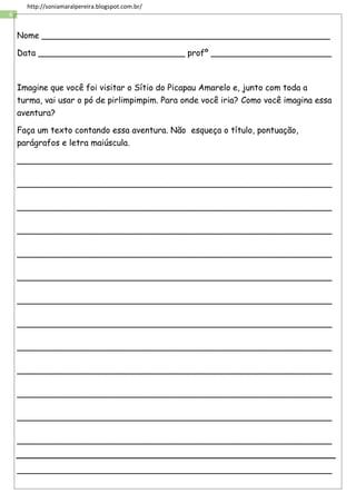 6
http://soniamaralpereira.blogspot.com.br/
Nome _______________________________________________________
Data ____________________________ profº _______________________
Imagine que você foi visitar o Sítio do Picapau Amarelo e, junto com toda a
turma, vai usar o pó de pirlimpimpim. Para onde você iria? Como você imagina essa
aventura?
Faça um texto contando essa aventura. Não esqueça o título, pontuação,
parágrafos e letra maiúscula.
____________________________________________________________
____________________________________________________________
____________________________________________________________
____________________________________________________________
____________________________________________________________
____________________________________________________________
____________________________________________________________
____________________________________________________________
____________________________________________________________
____________________________________________________________
____________________________________________________________
____________________________________________________________
____________________________________________________________
____________________________________________________________
 