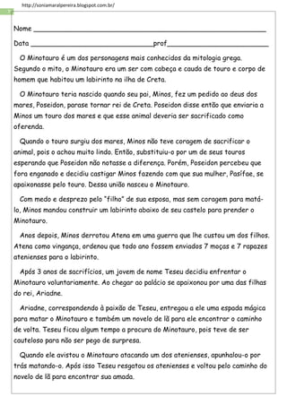 7
http://soniamaralpereira.blogspot.com.br/
Nome _______________________________________________________
Data _____________________________prof________________________
O Minotauro é um dos personagens mais conhecidos da mitologia grega.
Segundo o mito, o Minotauro era um ser com cabeça e cauda de touro e corpo de
homem que habitou um labirinto na ilha de Creta.
O Minotauro teria nascido quando seu pai, Minos, fez um pedido ao deus dos
mares, Poseidon, parase tornar rei de Creta. Poseidon disse então que enviaria a
Minos um touro dos mares e que esse animal deveria ser sacrificado como
oferenda.
Quando o touro surgiu dos mares, Minos não teve coragem de sacrificar o
animal, pois o achou muito lindo. Então, substituiu-o por um de seus touros
esperando que Poseidon não notasse a diferença. Porém, Poseidon percebeu que
fora enganado e decidiu castigar Minos fazendo com que sua mulher, Pasífae, se
apaixonasse pelo touro. Dessa união nasceu o Minotauro.
Com medo e desprezo pelo “filho” de sua esposa, mas sem coragem para matá-
lo, Minos mandou construir um labirinto abaixo de seu castelo para prender o
Minotauro.
Anos depois, Minos derrotou Atena em uma guerra que lhe custou um dos filhos.
Atena como vingança, ordenou que todo ano fossem enviados 7 moças e 7 rapazes
atenienses para o labirinto.
Após 3 anos de sacrifícios, um jovem de nome Teseu decidiu enfrentar o
Minotauro voluntariamente. Ao chegar ao palácio se apaixonou por uma das filhas
do rei, Ariadne.
Ariadne, correspondendo à paixão de Teseu, entregou a ele uma espada mágica
para matar o Minotauro e também um novelo de lã para ele encontrar o caminho
de volta. Teseu ficou algum tempo a procura do Minotauro, pois teve de ser
cauteloso para não ser pego de surpresa.
Quando ele avistou o Minotauro atacando um dos atenienses, apunhalou-o por
trás matando-o. Após isso Teseu resgatou os atenienses e voltou pelo caminho do
novelo de lã para encontrar sua amada.
 