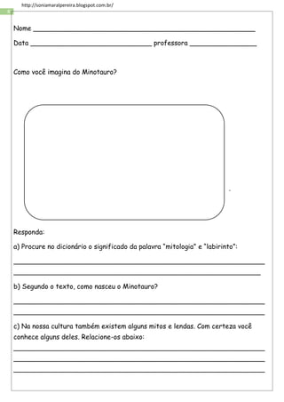 8
http://soniamaralpereira.blogspot.com.br/
Nome _____________________________________________________
Data _____________________________ professora ________________
Como você imagina do Minotauro?
.
Responda:
a) Procure no dicionário o significado da palavra “mitologia” e “labirinto”:
____________________________________________________________
___________________________________________________________
b) Segundo o texto, como nasceu o Minotauro?
____________________________________________________________
____________________________________________________________
c) Na nossa cultura também existem alguns mitos e lendas. Com certeza você
conhece alguns deles. Relacione-os abaixo:
____________________________________________________________
____________________________________________________________
____________________________________________________________
 