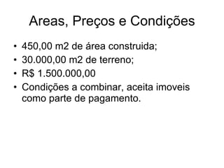 Areas, Preços e Condições 450,00 m2 de área construida; 30.000,00 m2 de terreno; R$ 1.500.000,00 Condições a combinar, aceita imoveis como parte de pagamento. 