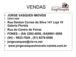 VENDAS JORGE VASQUES IMOVEIS CRECI 9465 Rua Danton Correa da Silva 141 Loja 10 Galeria Florida Rua do Centro de Feiras FONES – (54) 3282-4050, (54)9961-5858 (54) – 9623-7626 , (51) 9276-6590 jorgevasques@via-rs,net www.jorgevasquesimoveis-canela.com.br 