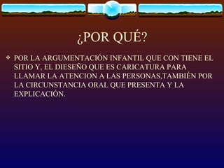 ¿POR QUÉ?
   POR LA ARGUMENTACIÓN INFANTIL QUE CON TIENE EL
    SITIO Y, EL DIESEÑO QUE ES CARICATURA PARA
    LLAMAR LA ATENCION A LAS PERSONAS,TAMBIÉN POR
    LA CIRCUNSTANCIA ORAL QUE PRESENTA Y LA
    EXPLICACIÓN.
 