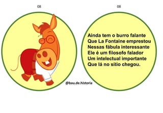 Ainda tem o burro falante
Que La Fontaine emprestou
Nessas fábula interessante
Ele é um filosofo falador
Um intelectual importante
Que lá no sítio chegou.
08 08
@bau.de.historia
 