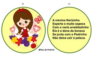 A menina Narizinho
Esperta e muito sapeca
Com o nariz arrebitadinho
Ela é a dona da boneca
Se junta com o Pedrinho
Não deixa cair à peteca.
11 11
@bau.de.historia
 
