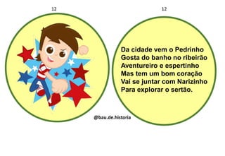 Da cidade vem o Pedrinho
Gosta do banho no ribeirão
Aventureiro e espertinho
Mas tem um bom coração
Vai se juntar com Narizinho
Para explorar o sertão.
12 12
@bau.de.historia
 