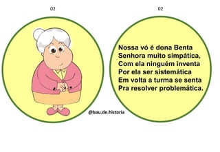 Nossa vó é dona Benta
Senhora muito simpática,
Com ela ninguém inventa
Por ela ser sistemática
Em volta a turma se senta
Pra resolver problemática.
02 02
@bau.de.historia
 