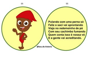Pulando com uma perna só
Feliz o saci vai aprontando
Viaja no redemoinho de pó
Com seu cachimbo fumando
Quem conta isso é nossa vó
E a gente vai acreditando.
05 05
@bau.de.historia
 