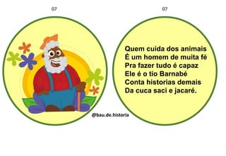 Quem cuida dos animais
É um homem de muita fé
Pra fazer tudo é capaz
Ele é o tio Barnabé
Conta historias demais
Da cuca saci e jacaré.
07 07
@bau.de.historia
 