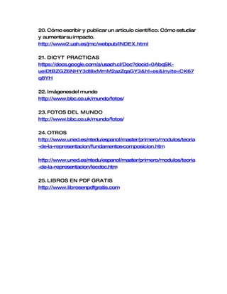20. Cómo escribir y publicar un artículo científico. Cómo estudiar
y aumentar su impacto.
http://www2.uah.es/jmc/webpub/INDEX.html

21. DICYT PRACTICAS
https://docs.google.com/a/usach.cl/Doc?docid=0AbqSK-
ueiDtBZGZ6NHY3dl8xMmM2azZqaGY3&hl=es&invite=CK67
q8YH

22. Imágenesdel mundo
http://www.bbc.co.uk/mundo/fotos/

23. FOTOS DEL MUNDO
http://www.bbc.co.uk/mundo/fotos/

24. OTROS
http://www.uned.es/ntedu/espanol/master/primero/modulos/teoria
-de-la-representacion/fundamentos-
                                 composicion.htm

http://www.uned.es/ntedu/espanol/master/primero/modulos/teoria
-de-la-representacion/lecdoc.htm

25. LIBROS EN PDF GRATIS
http://www.librosenpdfgratis.com
 