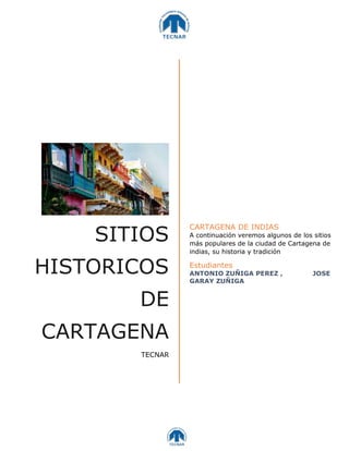 SITIOS
HISTORICOS
DE
CARTAGENA
TECNAR
CARTAGENA DE INDIAS
A continuación veremos algunos de los sitios
más populares de la ciudad de Cartagena de
indias, su historia y tradición
Estudiantes
ANTONIO ZUÑIGA PEREZ , JOSE
GARAY ZUÑIGA
 