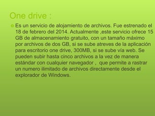 One drive :
 Es un servicio de alojamiento de archivos. Fue estrenado el
18 de febrero del 2014. Actualmente ,este servicio ofrece 15
GB de almacenamiento gratuito, con un tamaño máximo
por archivos de dos GB, si se sube atreves de la aplicación
para escritorio one drive, 300MB, si se sube vía web. Se
pueden subir hasta cinco archivos a la vez de manera
estándar con cualquier navegador , que permite a rastrar
un numero ilimitado de archivos directamente desde el
explorador de Windows.
 