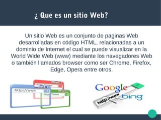 ¿ Que es un sitio Web?
Un sitio Web es un conjunto de paginas Web
desarrolladas en código HTML, relacionadas a un
dominio de Internet el cual se puede visualizar en la
World Wide Web (www) mediante los navegadores Web
o también llamados browser como ser Chrome, Firefox,
Edge, Opera entre otros.
 