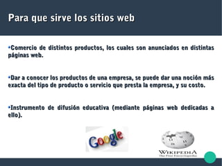 Para que sirve los sitios webPara que sirve los sitios web
Comercio de distintos productos, los cuales son anunciados en distintasComercio de distintos productos, los cuales son anunciados en distintas
páginas web.páginas web.
Dar a conocer los productos de una empresa, se puede dar una noción másDar a conocer los productos de una empresa, se puede dar una noción más
exacta del tipo de producto o servicio que presta la empresa, y su costo.exacta del tipo de producto o servicio que presta la empresa, y su costo.
Instrumento de difusión educativa (mediante páginas web dedicadas aInstrumento de difusión educativa (mediante páginas web dedicadas a
ello).ello).
 