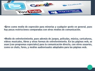 ●
SSirve como medio de expresión para minorías y cualquier gente en general, pues
hay pocas restricciones comparadas con otros medios de comunicación.
●Medio de entretenimiento, pues además de juegos, películas, música, caricaturas,
vídeos musicales, libros y otras formas de entretenimiento. En las páginas web, se
usan (con programas especiales) para la comunicación directa, con otros usuarios,
como en chats, foros, y medios audiovisuales adaptados para las páginas web.
 