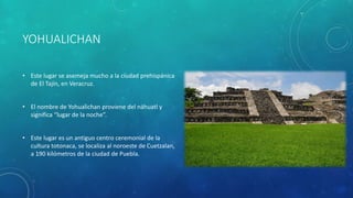 YOHUALICHAN
• Este lugar se asemeja mucho a la ciudad prehispánica
de El Tajín, en Veracruz.
• El nombre de Yohualichan proviene del náhuatl y
significa “lugar de la noche”.
• Este lugar es un antiguo centro ceremonial de la
cultura totonaca, se localiza al noroeste de Cuetzalan,
a 190 kilómetros de la ciudad de Puebla.
 