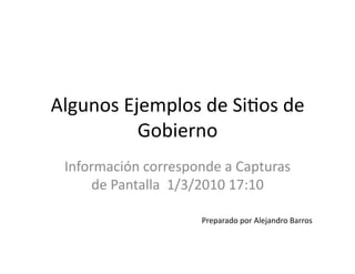 Algunos	
  Ejemplos	
  de	
  Si1os	
  de	
  
Gobierno	
  
Información	
  corresponde	
  a	
  Capturas	
  
de	
  Pantalla	
  	
  1/3/2010	
  17:10	
  
Preparado	
  por	
  Alejandro	
  Barros	
  
 