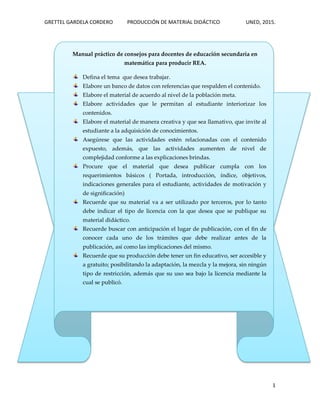 GRETTEL GARDELA CORDERO PRODUCCIÓN DE MATERIAL DIDÁCTICO UNED, 2015.
1
Manual práctico de consejos para docentes de educación secundaria en
matemática para producir REA.
Defina el tema que desea trabajar.
Elabore un banco de datos con referencias que respalden el contenido.
Elabore el material de acuerdo al nivel de la población meta.
Elabore actividades que le permitan al estudiante interiorizar los
contenidos.
Elabore el material de manera creativa y que sea llamativo, que invite al
estudiante a la adquisición de conocimientos.
Asegúrese que las actividades estén relacionadas con el contenido
expuesto, además, que las actividades aumenten de nivel de
complejidad conforme a las explicaciones brindas.
Procure que el material que desea publicar cumpla con los
requerimientos básicos ( Portada, introducción, índice, objetivos,
indicaciones generales para el estudiante, actividades de motivación y
de significación)
Recuerde que su material va a ser utilizado por terceros, por lo tanto
debe indicar el tipo de licencia con la que desea que se publique su
material didáctico.
Recuerde buscar con anticipación el lugar de publicación, con el fin de
conocer cada uno de los trámites que debe realizar antes de la
publicación, así como las implicaciones del mismo.
Recuerde que su producción debe tener un fin educativo, ser accesible y
a gratuito; posibilitando la adaptación, la mezcla y la mejora, sin ningún
tipo de restricción, además que su uso sea bajo la licencia mediante la
cual se publicó.
 