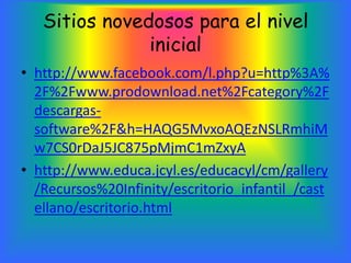 Sitios novedosos para el nivel
               inicial
• http://www.facebook.com/l.php?u=http%3A%
  2F%2Fwww.prodownload.net%2Fcategory%2F
  descargas-
  software%2F&h=HAQG5MvxoAQEzNSLRmhiM
  w7CS0rDaJ5JC875pMjmC1mZxyA
• http://www.educa.jcyl.es/educacyl/cm/gallery
  /Recursos%20Infinity/escritorio_infantil_/cast
  ellano/escritorio.html
 