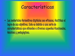 Características

• Los materiales formativos digitales son eficaces, facilitan el
  logro de sus objetivos. Esto es debido a una serie de
  características que atienden a diversos aspectos funcionales,
  técnicos y pedagógicos:
 