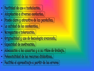 •   Facilidad de uso e instalación;
•   Adaptación a diversos contextos;
•   Diseño claro y atractivo de las pantallas;
•   La calidad de los contenidos;
•   Navegación e interacción;
•   Originalidad y uso de tecnología avanzada;
•   Capacidad de motivación;
•   Adecuación a los usuarios y a su ritmo de trabajo;
•   Potencialidad de los recursos didácticos;
•   Facilita el aprendizaje a partir de los errores
 