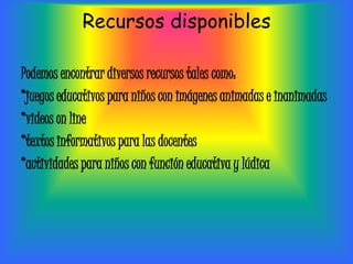 Recursos disponibles

Podemos encontrar diversos recursos tales como:
*juegos educativos para niños con imágenes animadas e inanimadas
*videos on line
*textos informativos para las docentes
*actividades para niños con función educativa y lúdica
 
