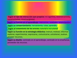 Según el tipo de interacción que propicia: re cognitiva, reconstructivita,
constructivista, intuitiva/global;
Según su función en el aprendizaje: instructivo, revelador, emancipador;
Según su comportamiento: herramienta, tutor, aprendiz;
 Según el tratamiento de los errores: tutorial o no tutorial
Según su función en la estrategia didáctica: instruir, motivar, informar
explorar, experimentar, expresarse, comunicarse, entretener, evaluar,
proveer recursos;
Según su diseño: centrado en el aprendizaje, centrado en la enseñanza,
proveedor de recursos.
 