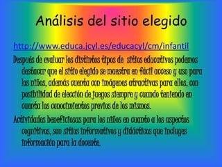 Análisis del sitio elegido
http://www.educa.jcyl.es/educacyl/cm/infantil
Después de evaluar los distintos tipos de sitios educativos podemos
   destacar que el sitio elegido se muestra en fácil acceso y uso para
   los niños, además cuenta con imágenes atractivas para ellos, con
   posibilidad de elección de juegos siempre y cuando teniendo en
   cuenta los conocimientos previos de los mismos.
Actividades beneficiosas para los niños en cuanto a los aspectos
   cognitivos, son sitios informativos y didácticos que incluyes
   información para la docente.
 