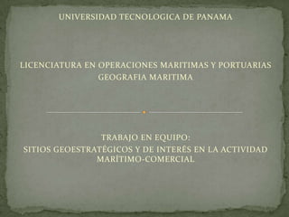 UNIVERSIDAD TECNOLOGICA DE PANAMA




LICENCIATURA EN OPERACIONES MARITIMAS Y PORTUARIAS
                GEOGRAFIA MARITIMA




                TRABAJO EN EQUIPO:
SITIOS GEOESTRATÉGICOS Y DE INTERÉS EN LA ACTIVIDAD
               MARÍTIMO-COMERCIAL
 