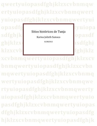 qwertyuiopasdfghjklzxcvbnmqw
ertyuiopasdfghjklzxcvbnmqwert
yuiopasdfghjklzxcvbnmqwertyui
opasdfghjklzxcvbnmqwertyuiopa
          Sitios históricos de Tunja
sdfghjklzxcvbnmqwertyuiopasdf
              Karina Julieth Samaca

ghjklzxcvbnmqwertyuiopasdfghj
                01/08/2012




klzxcvbnmqwertyuiopasdfghjklz
xcvbnmqwertyuiopasdfghjklzxcv
bnmqwertyuiopasdfghjklzxcvbn
mqwertyuiopasdfghjklzxcvbnmq
wertyuiopasdfghjklzxcvbnmqwe
rtyuiopasdfghjklzxcvbnmqwerty
uiopasdfghjklzxcvbnmqwertyuio
pasdfghjklzxcvbnmqwertyuiopas
dfghjklzxcvbnmqwertyuiopasdfg
hjklzxcvbnmqwertyuiopasdfghjk
 