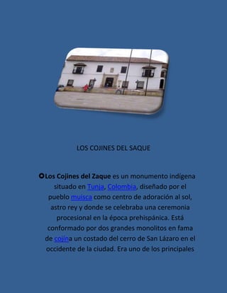 LOS COJINES DEL SAQUE


Los Cojines del Zaque es un monumento indígena
    situado en Tunja, Colombia, diseñado por el
  pueblo muisca como centro de adoración al sol,
   astro rey y donde se celebraba una ceremonia
     procesional en la época prehispánica. Está
  conformado por dos grandes monolitos en fama
 de cojína un costado del cerro de San Lázaro en el
 occidente de la ciudad. Era uno de los principales
 