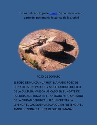 sitios del cacicazgo de Hunza. Se conserva como
       parte del patrimonio histórico de la Ciudad




                POSO DE DONATO
EL POSO DE HUNZA HUA HOY LLAMADO POSO DE
DONATO ES UN PARQUE Y MUSEO ARQUEOLOGICO
DE LA CULTURA MUISCA UBICADO EN EL NORTE DE
LA CIUDAD DE TUNJA EN EL ANTIGUO SITIO SAGRADO
DE LA CIUDAD DEHUNZA... SEGÚN CUENTA LA
LEYENDA EL CACIQUEHUNZAUA QUIEN PRETENDIA EL
AMOR DE NONZETA UNA DE SUS HERMANAS
 