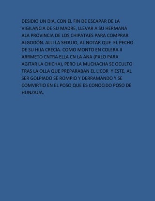 DESIDIO UN DIA, CON EL FIN DE ESCAPAR DE LA
VIGILANCIA DE SU MADRE, LLEVAR A SU HERMANA
ALA PROVINCIA DE LOS CHIPATAES PARA COMPRAR
ALGODÓN. ALLI LA SEDUJO, AL NOTAR QUE EL PECHO
DE SU HIJA CRECIA. COMO MONTO EN COLERA II
ARRMETO CNTRA ELLA CN LA ANA (PALO PARA
AGITAR LA CHICHA), PERO LA MUCHACHA SE OCULTO
TRAS LA OLLA QUE PREPARABAN EL LICOR Y ESTE, AL
SER GOLPIADO SE ROMPIO Y DERRAMANDO Y SE
COMVIRTIO EN EL POSO QUE ES CONOCIDO POSO DE
HUNZAUA.
 