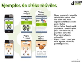 Ejemplos de sitios móviles
Página
Principal

Página
Interna

•

•

Página
Principal

Página
Interna

•
•

No es una versión reducida
del sitio Web actual, sino
que es un sitio móvil
específicamente diseñado
para móviles.
Sitio móvil de 5 páginas (4
páginas de contenido para
productos/servicios y 1
página de contacto)
Páginas simples sin
animación.
Poco contenido para que
sean legibles desde una
pantalla pequeña.

6
(55)6394-4488

 