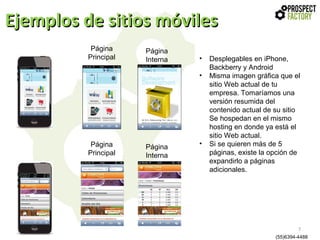 Ejemplos de sitios móviles
Página
Principal

Página
Interna

•
•

Página
Principal

Página
Interna

•

Desplegables en iPhone,
Backberry y Android
Misma imagen gráfica que el
sitio Web actual de tu
empresa. Tomaríamos una
versión resumida del
contenido actual de su sitio
Se hospedan en el mismo
hosting en donde ya está el
sitio Web actual.
Si se quieren más de 5
páginas, existe la opción de
expandirlo a páginas
adicionales.

7
(55)6394-4488

 