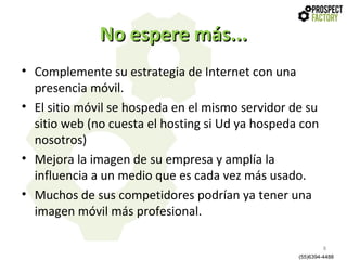 No espere más...
• Complemente su estrategia de Internet con una
presencia móvil.
• El sitio móvil se hospeda en el mismo servidor de su
sitio web (no cuesta el hosting si Ud ya hospeda con
nosotros)
• Mejora la imagen de su empresa y amplía la
influencia a un medio que es cada vez más usado.
• Muchos de sus competidores podrían ya tener una
imagen móvil más profesional.
8
(55)6394-4488

 
