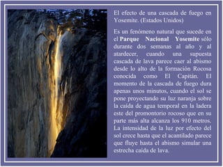 El efecto de una cascada de fuego en
Yosemite. (Estados Unidos)
Es un fenómeno natural que sucede en
el Parque Nacional Yosemite sólo
durante dos semanas al año y al
atardecer, cuando una supuesta
cascada de lava parece caer al abismo
desde lo alto de la formación Rocosa
conocida como El Capitán. El
momento de la cascada de fuego dura
apenas unos minutos, cuando el sol se
pone proyectando su luz naranja sobre
la caída de agua temporal en la ladera
este del promontorio rocoso que en su
parte más alta alcanza los 910 metros.
La intensidad de la luz por efecto del
sol crece hasta que el acantilado parece
que fluye hasta el abismo simular una
estrecha caída de lava.

 