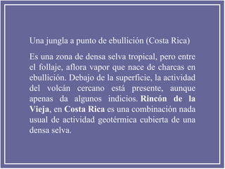 Una jungla a punto de ebullición (Costa Rica)
Es una zona de densa selva tropical, pero entre
el follaje, aflora vapor que nace de charcas en
ebullición. Debajo de la superficie, la actividad
del volcán cercano está presente, aunque
apenas da algunos indicios. Rincón de la
Vieja, en Costa Rica es una combinación nada
usual de actividad geotérmica cubierta de una
densa selva.

 