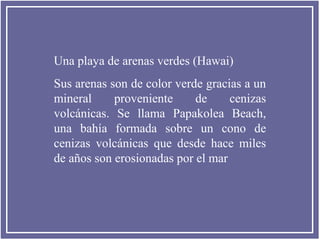 Una playa de arenas verdes (Hawai)
Sus arenas son de color verde gracias a un
mineral
proveniente
de
cenizas
volcánicas. Se llama Papakolea Beach,
una bahía formada sobre un cono de
cenizas volcánicas que desde hace miles
de años son erosionadas por el mar

 