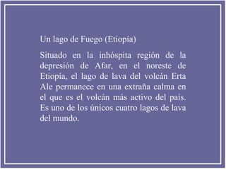 Un lago de Fuego (Etiopía)
Situado en la inhóspita región de la
depresión de Afar, en el noreste de
Etiopía, el lago de lava del volcán Erta
Ale permanece en una extraña calma en
el que es el volcán más activo del país.
Es uno de los únicos cuatro lagos de lava
del mundo.

 